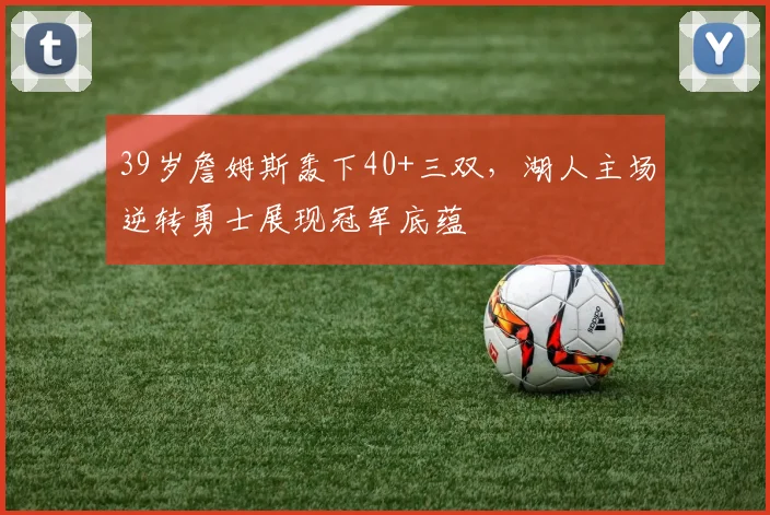 39岁詹姆斯轰下40+三双，湖人主场